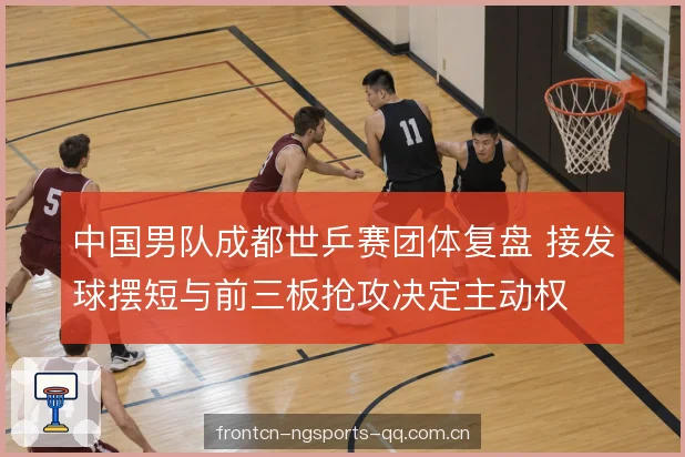 中国男队成都世乒赛团体复盘 接发球摆短与前三板抢攻决定主动权