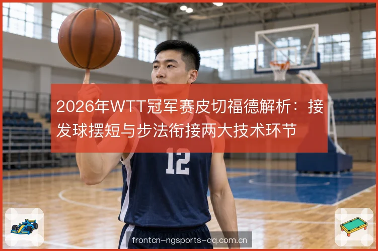2026年WTT冠军赛皮切福德解析：接发球摆短与步法衔接两大技术环节
